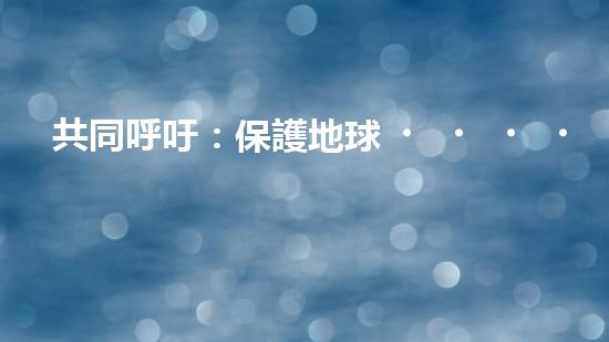 共同呼吁：保護地球，從我做起